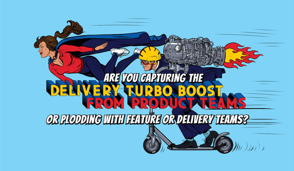 Are you capturing the delivery turbo-boost from Product Teams, or plodding with Feature or Delivery teams?